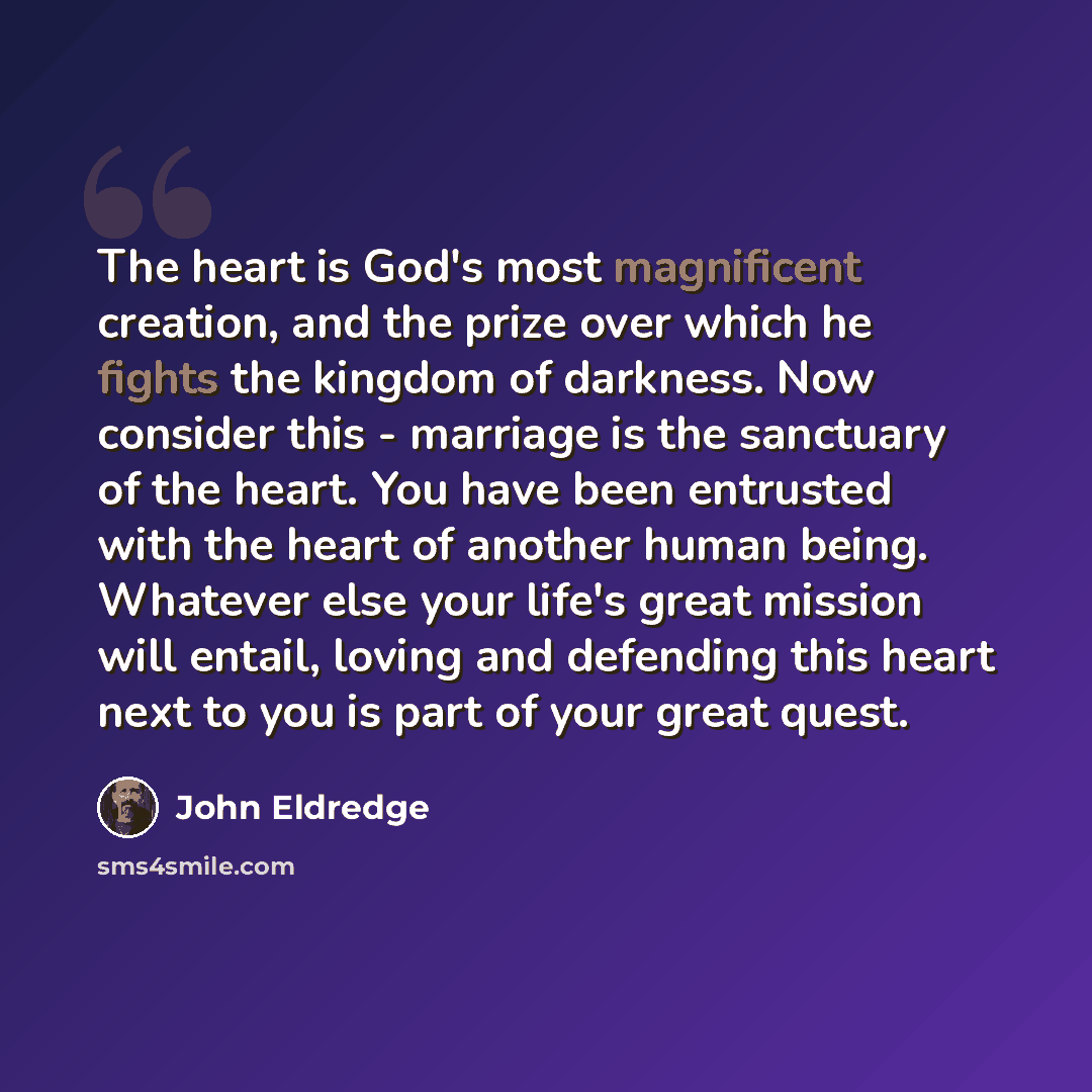 “The heart is God's most magnificent creation, and the prize over which he fights the kingdom of darkness. Now consider this - marriage is the sanctuary of the heart. You have been entrusted with the heart of another human being. Whatever else your life's great mission will entail, loving and…” quote by John Eldredge