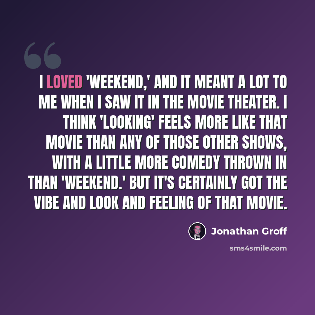 “I loved 'Weekend,' and it meant a lot to me when I saw it in the movie theater. I think 'Looking' feels more like that movie than any of those other shows, with a little more comedy thrown in than 'Weekend.' But it's certainly got the vibe and look and feeling of that movie.” quote by Jonathan Groff
