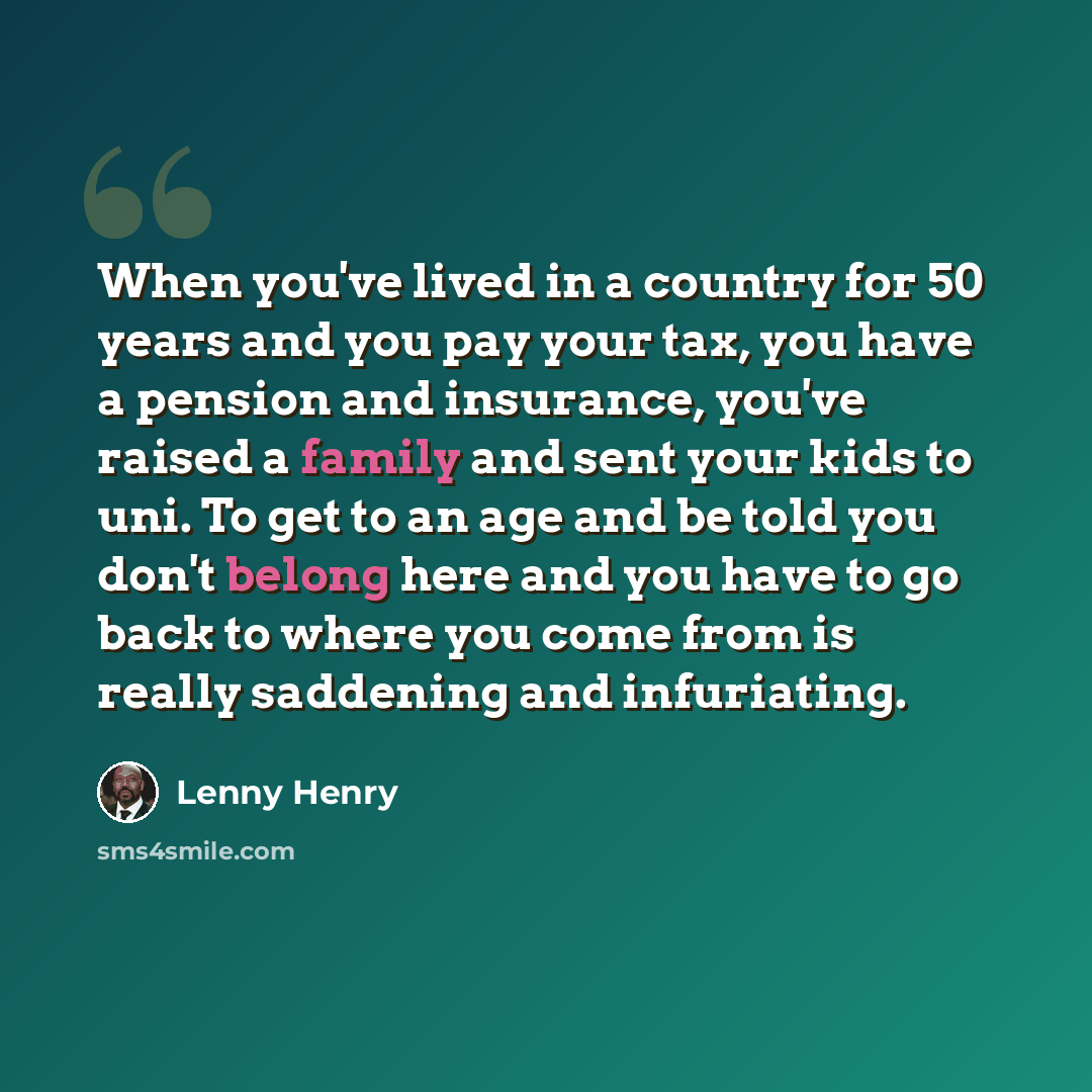 “When you've lived in a country for 50 years and you pay your tax, you have a pension and insurance, you've raised a family and sent your kids to uni. To get to an age and be told you don't belong here and you have to go back to where you come from is really saddening and infuriating.” quote by Lenny Henry