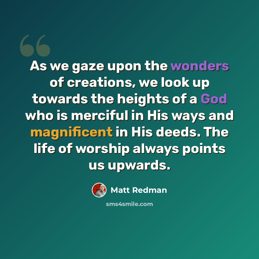 “As we gaze upon the wonders of creations, we look up towards the heights of a God who is merciful in His ways and magnificent in His deeds. The life of worship always points us upwards.” quote by Matt Redman