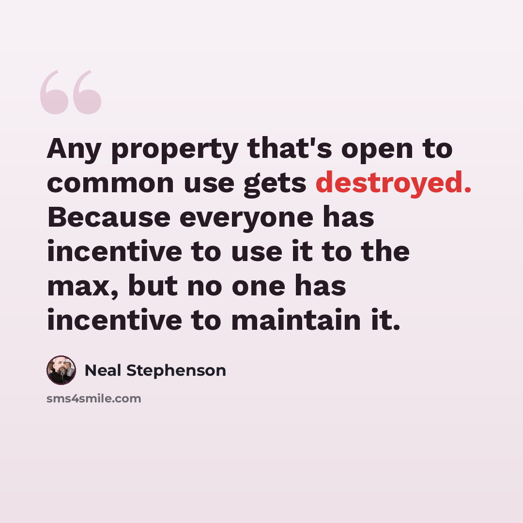 “Any property that's open to common use gets destroyed. Because everyone has incentive to use it to the max, but no one has incentive to maintain it.” quote by Neal Stephenson