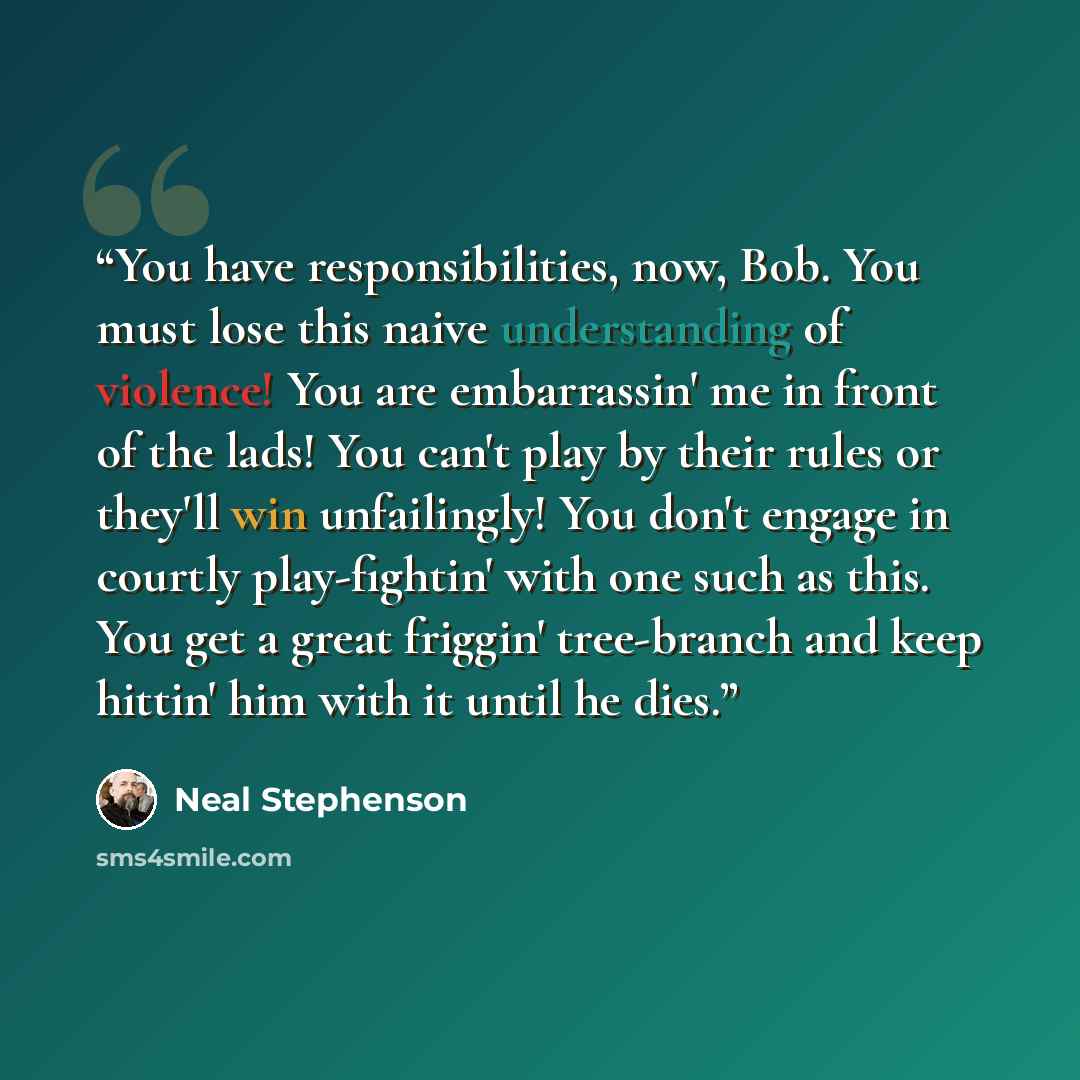 “You have responsibilities, now, Bob. You must lose this naive understanding of violence! You are embarrassin' me in front of the lads! You can't play by their rules or they'll win unfailingly! You don't engage in courtly play-fightin' with one such as this. You get a great friggin' tree-branch and…” quote by Neal Stephenson