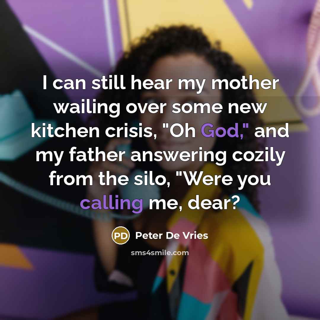 “I can still hear my mother wailing over some new kitchen crisis, "Oh God," and my father answering cozily from the silo, "Were you calling me, dear?” quote by Peter De Vries