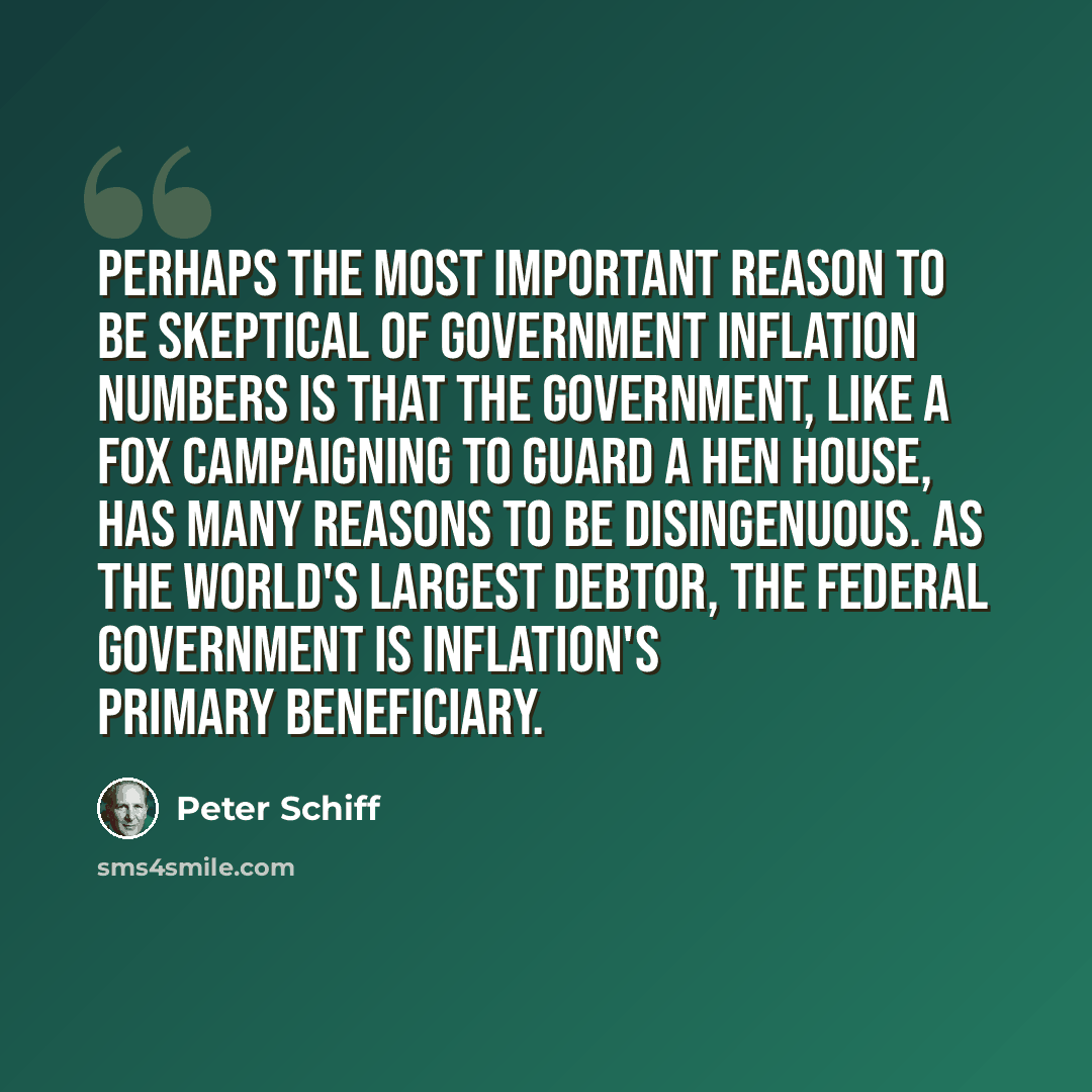 “Perhaps the most important reason to be skeptical of government inflation numbers is that the government, like a fox campaigning to guard a hen house, has many reasons to be disingenuous. As the world's largest debtor, the Federal Government is inflation's primary beneficiary.” quote by Peter Schiff