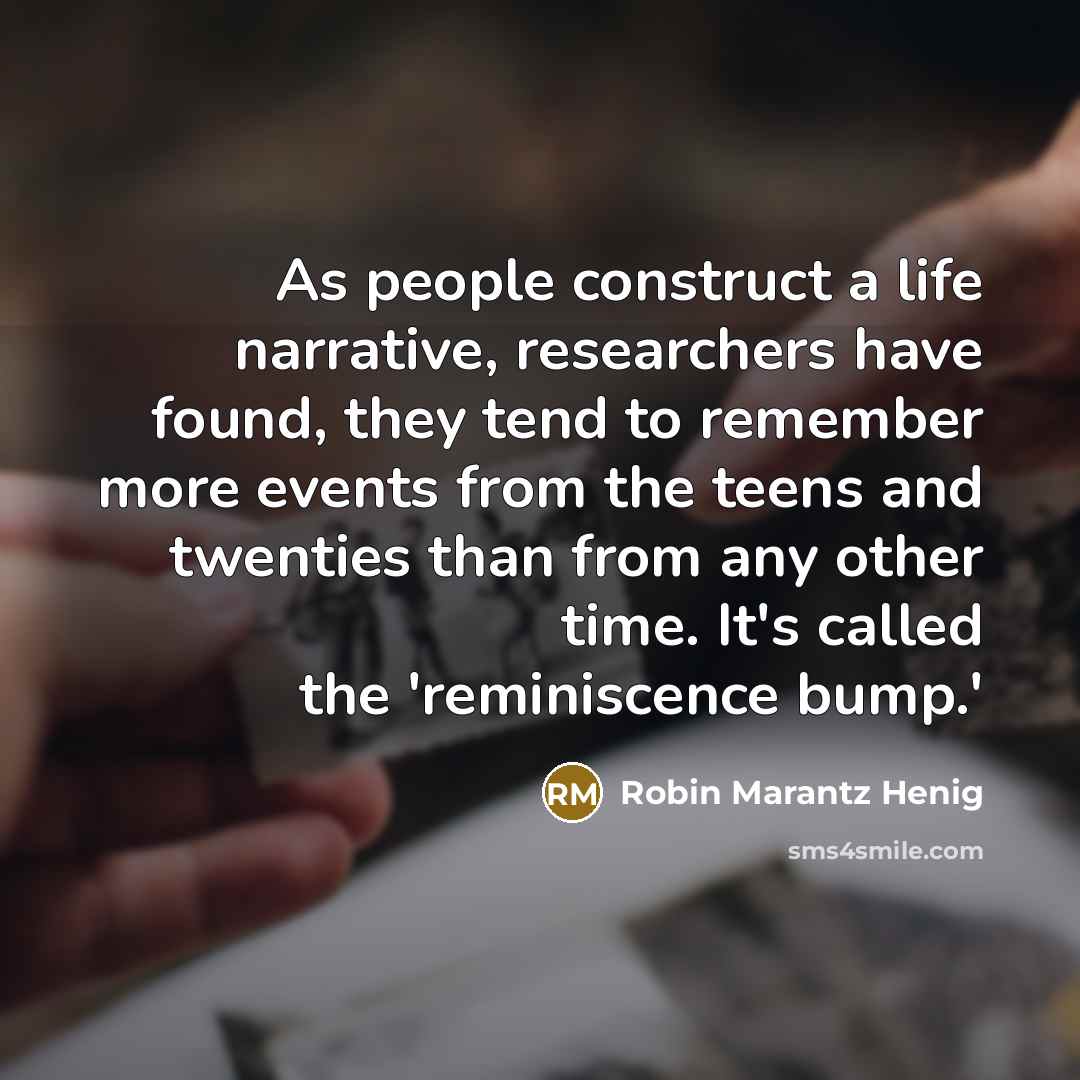“As people construct a life narrative, researchers have found, they tend to remember more events from the teens and twenties than from any other time. It's called the 'reminiscence bump.'” quote by Robin Marantz Henig