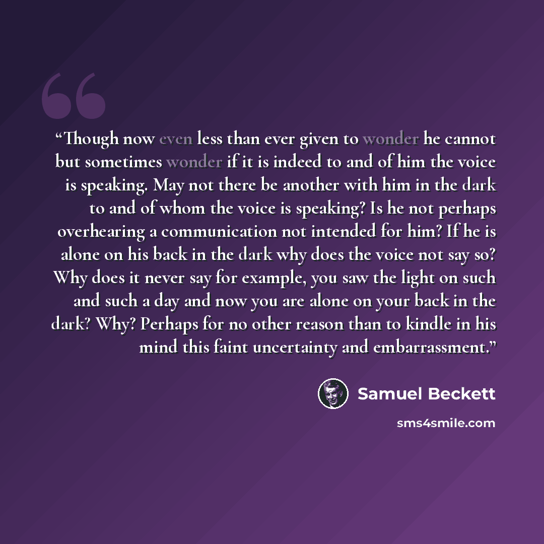 “Though now even less than ever given to wonder he cannot but sometimes wonder if it is indeed to and of him the voice is speaking. May not there be another with him in the dark to and of whom the voice is speaking? Is he not perhaps overhearing a communication not intended for him? If he is alone…” quote by Samuel Beckett