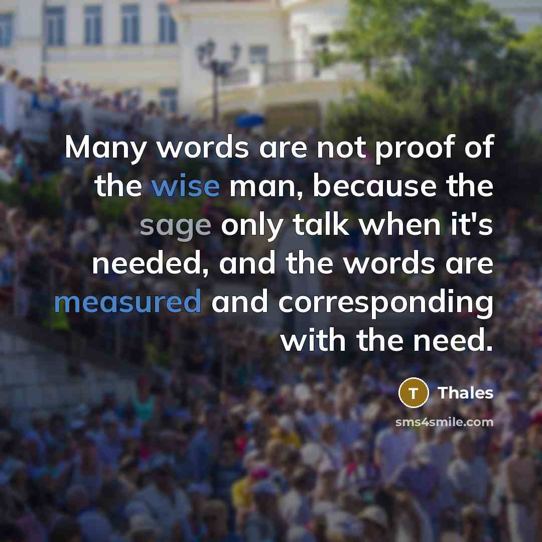 “Many words are not proof of the wise man, because the sage only talk when it's needed, and the words are measured and corresponding with the need.” quote by Thales