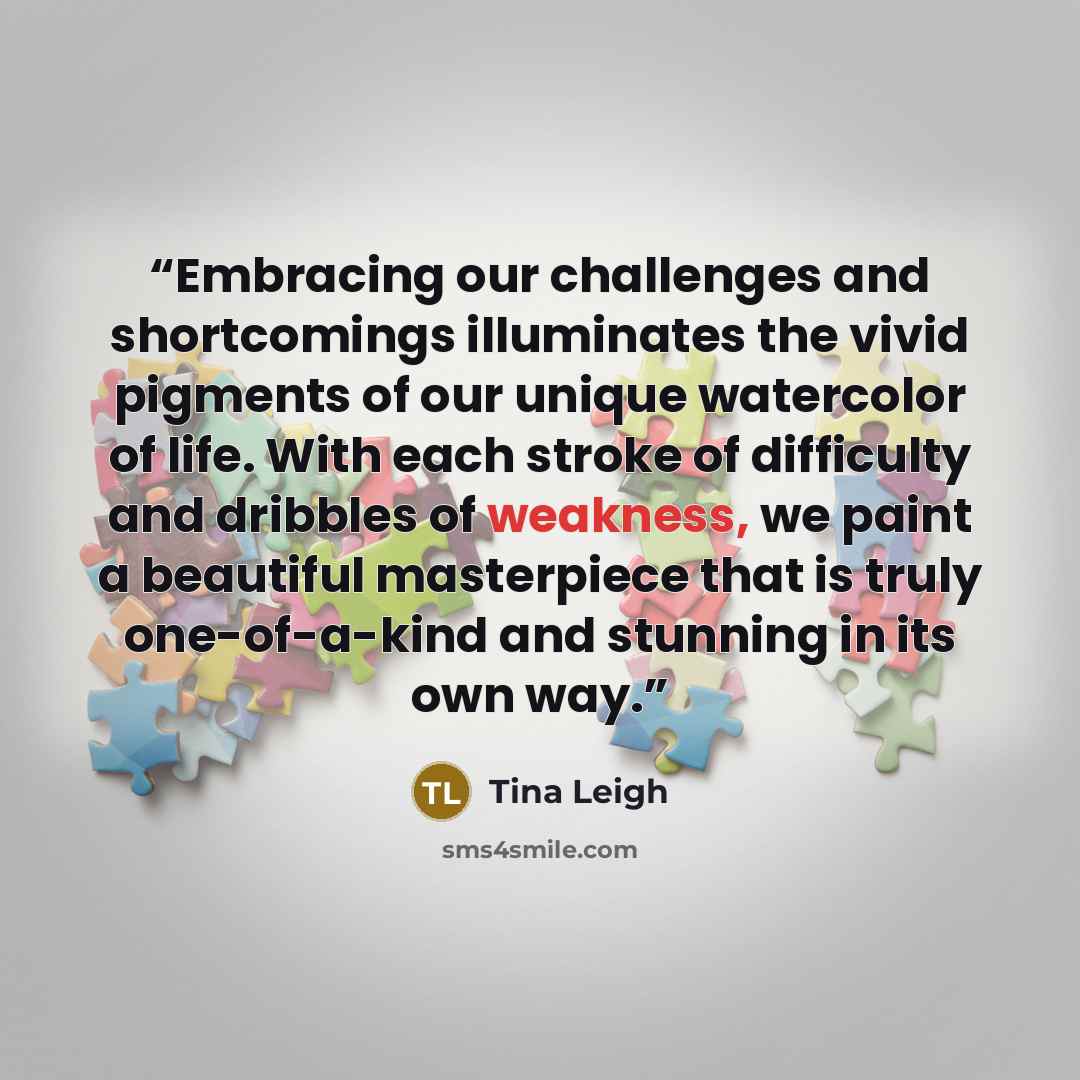 “Embracing our challenges and shortcomings illuminates the vivid pigments of our unique watercolor of life. With each stroke of difficulty and dribbles of weakness, we paint a beautiful masterpiece that is truly one-of-a-kind and stunning in its own way.” quote by Tina Leigh