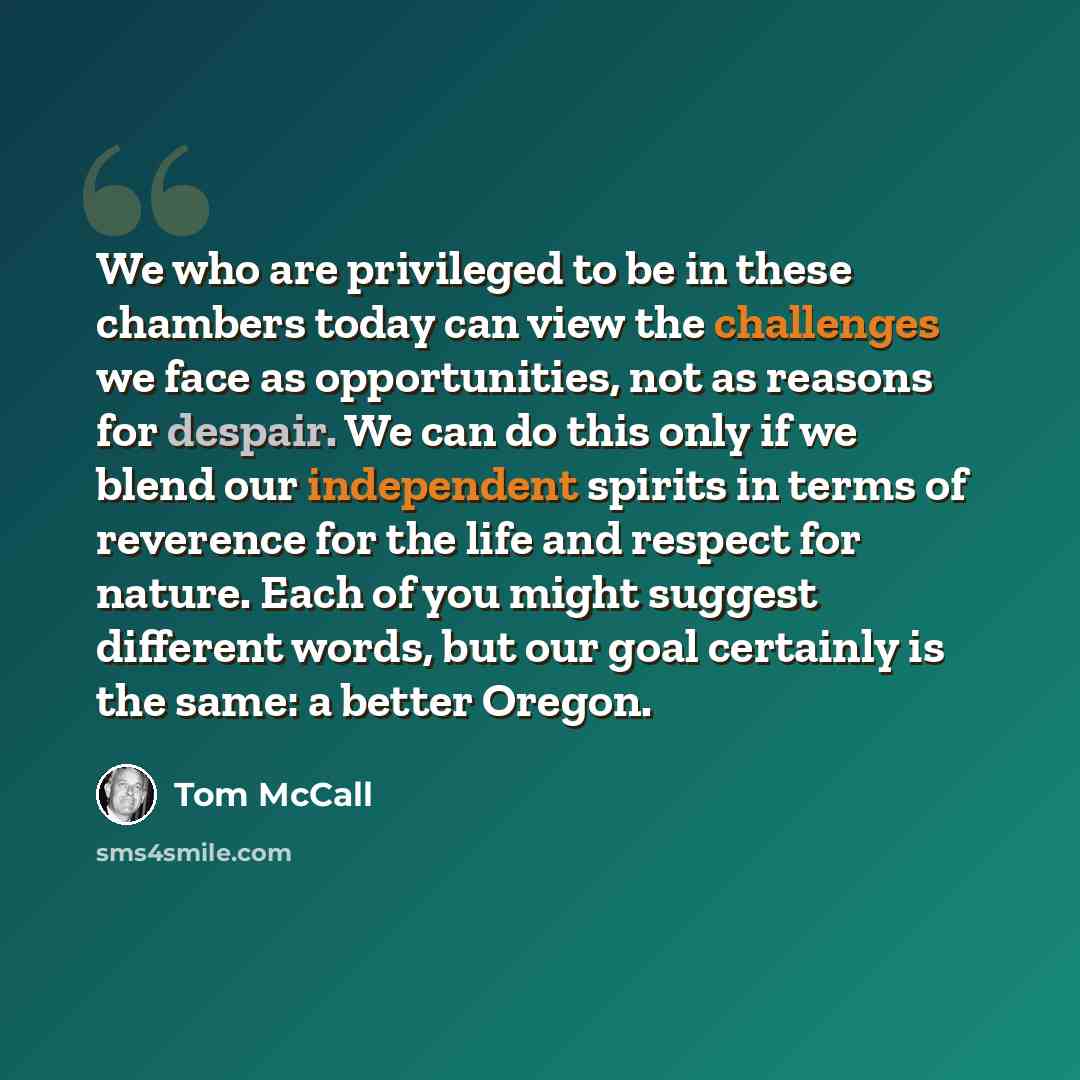 “We who are privileged to be in these chambers today can view the challenges we face as opportunities, not as reasons for despair. We can do this only if we blend our independent spirits in terms of reverence for the life and respect for nature. Each of you might suggest different words, but our…” quote by Tom McCall