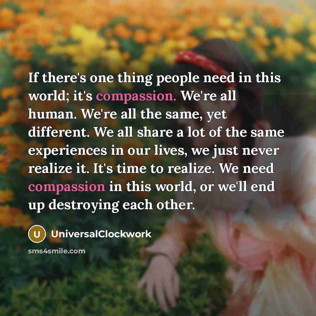 “If there's one thing people need in this world; it's compassion. We're all human. We're all the same, yet different. We all share a lot of the same experiences in our lives, we just never realize it. It's time to realize. We need compassion in this world, or we'll end up destroying each other.” quote by Universalclockwork