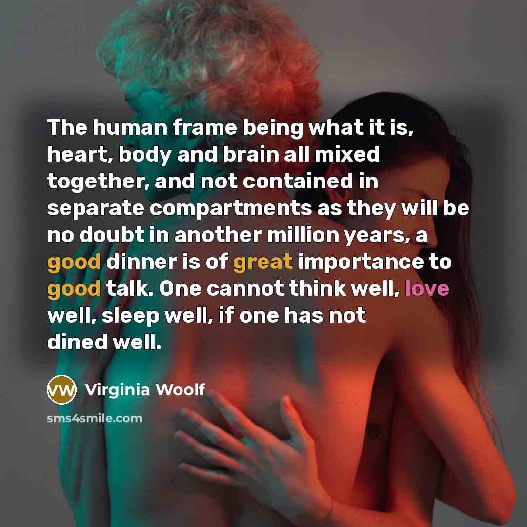 “The human frame being what it is, heart, body and brain all mixed together, and not contained in separate compartments as they will be no doubt in another million years, a good dinner is of great importance to good talk. One cannot think well, love well, sleep well, if one has not dined well.” quote by Virginia Woolf
