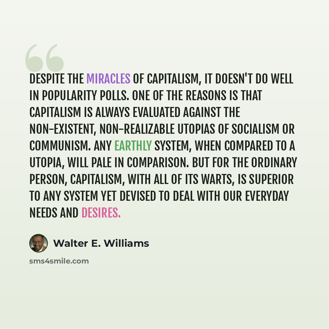“Despite the miracles of capitalism, it doesn't do well in popularity polls. One of the reasons is that capitalism is always evaluated against the non-existent, non-realizable utopias of socialism or communism. Any earthly system, when compared to a Utopia, will pale in comparison. But for the…” quote by Walter E. Williams