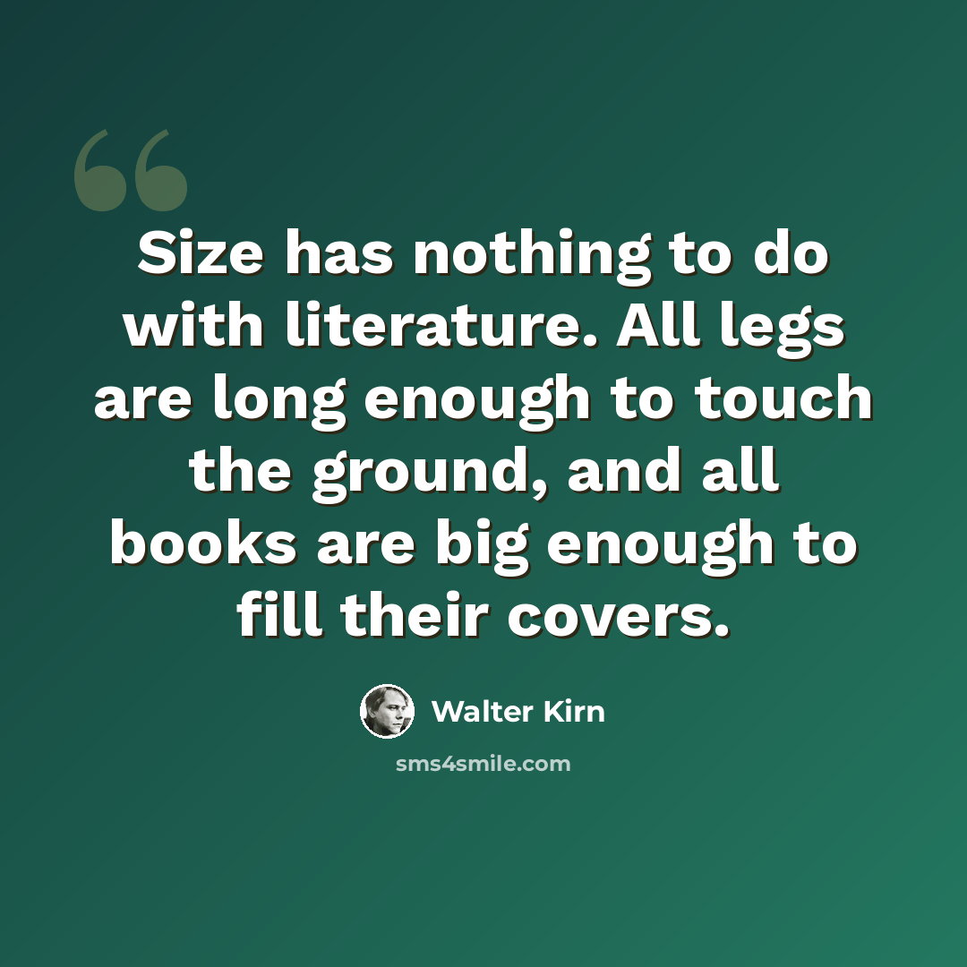 “Size has nothing to do with literature. All legs are long enough to touch the ground, and all books are big enough to fill their covers.” quote by Walter Kirn
