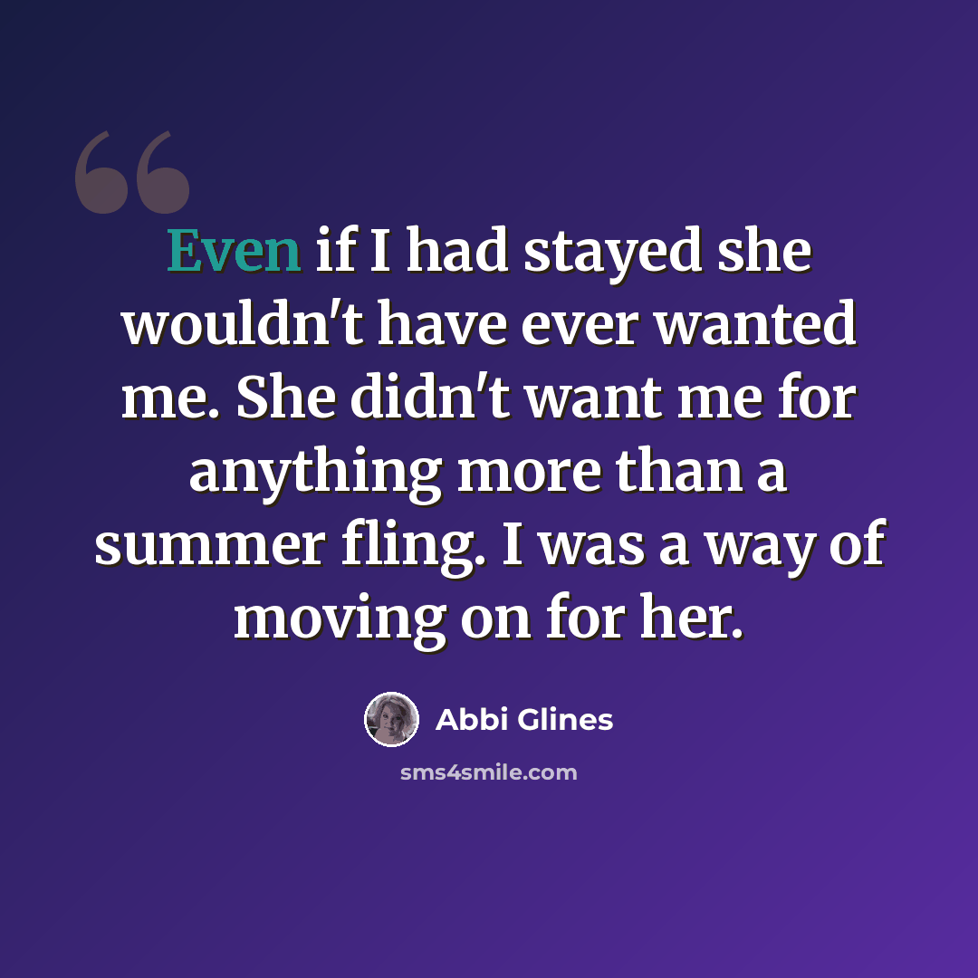 “Even if I had stayed she wouldn't have ever wanted me. She didn't want me for anything more than a summer fling. I was a way of moving on for her.” quote by Abbi Glines