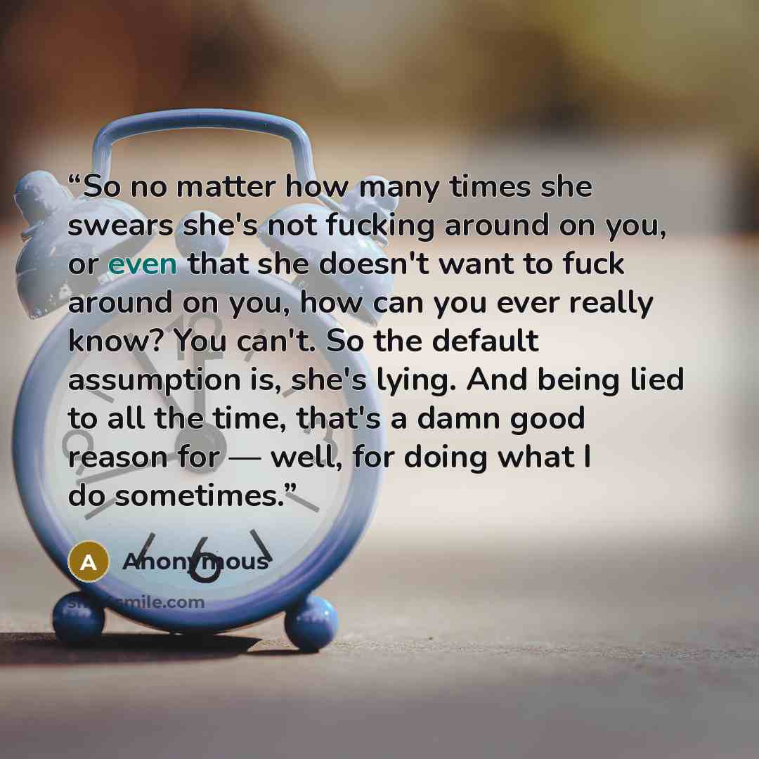 “So no matter how many times she swears she's not fucking around on you, or even that she doesn't want to fuck around on you, how can you ever really know? You can't. So the default assumption is, she's lying. And being lied to all the time, that's a damn good reason for — well, for doing what I do…” quote by Anonymous