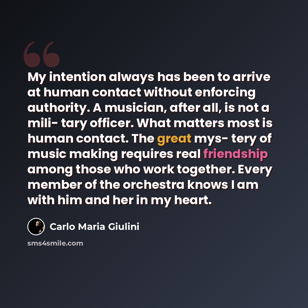 “My intention always has been to arrive at human contact without enforcing authority. A musician, after all, is not a mili- tary officer. What matters most is human contact. The great mys- tery of music making requires real friendship among those who work together. Every member of the orchestra…” quote by Carlo Maria Giulini