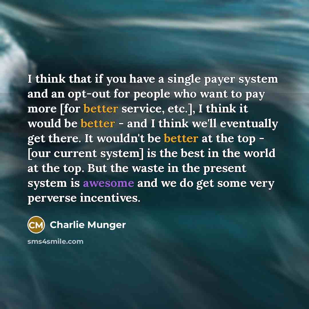 “I think that if you have a single payer system and an opt-out for people who want to pay more [for better service, etc.], I think it would be better - and I think we'll eventually get there. It wouldn't be better at the top - [our current system] is the best in the world at the top. But the waste…” quote by Charlie Munger