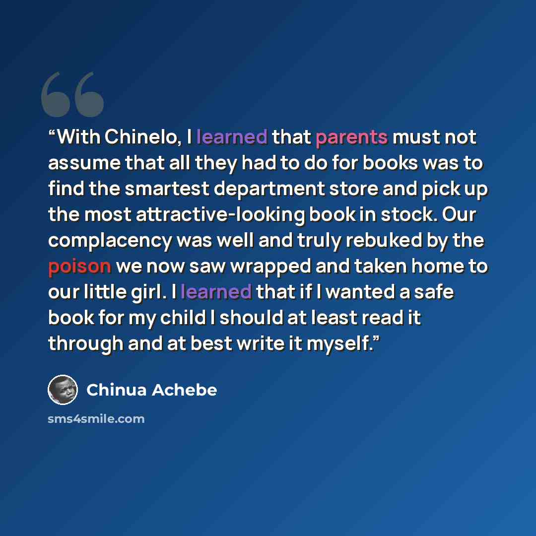 “With Chinelo, I learned that parents must not assume that all they had to do for books was to find the smartest department store and pick up the most attractive-looking book in stock. Our complacency was well and truly rebuked by the poison we now saw wrapped and taken home to our little girl. I…” quote by Chinua Achebe
