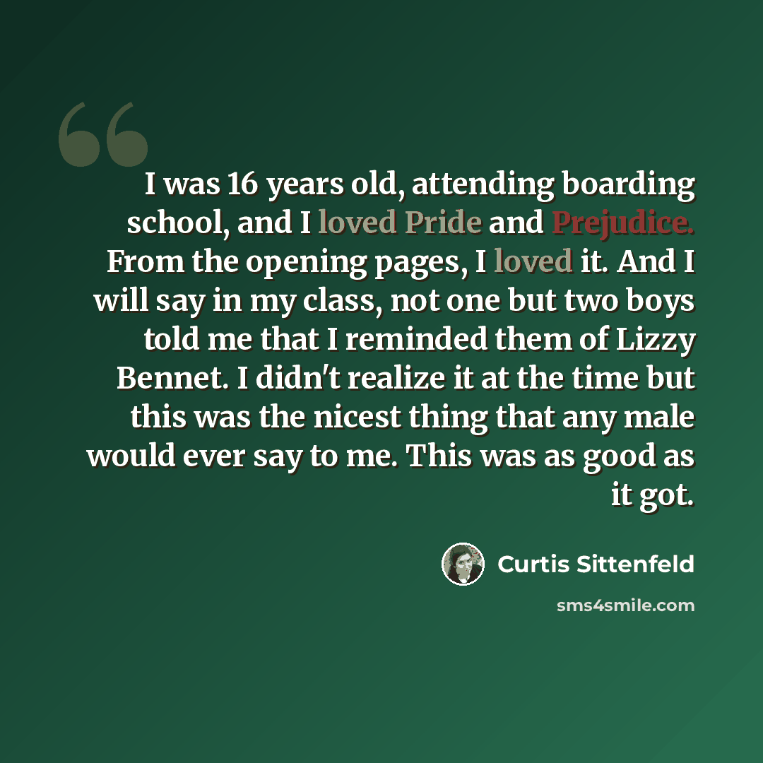 “I was 16 years old, attending boarding school, and I loved Pride and Prejudice. From the opening pages, I loved it. And I will say in my class, not one but two boys told me that I reminded them of Lizzy Bennet. I didn't realize it at the time but this was the nicest thing that any male would ever…” quote by Curtis Sittenfeld