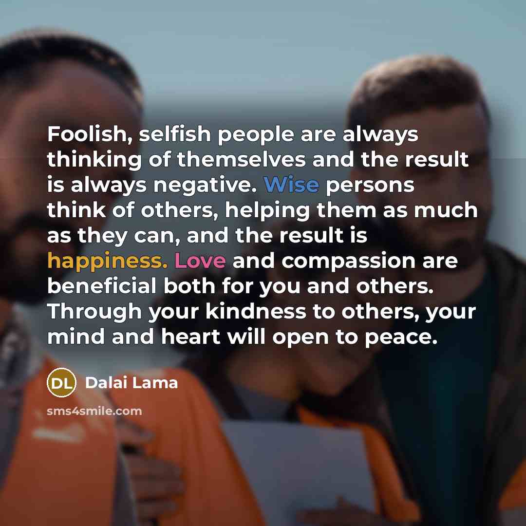 “Foolish, selfish people are always thinking of themselves and the result is always negative. Wise persons think of others, helping them as much as they can, and the result is happiness. Love and compassion are beneficial both for you and others. Through your kindness to others, your mind and heart…” quote by Dalai Lama