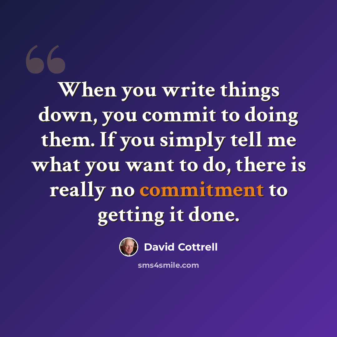 “When you write things down, you commit to doing them. If you simply tell me what you want to do, there is really no commitment to getting it done.” quote by David Cottrell