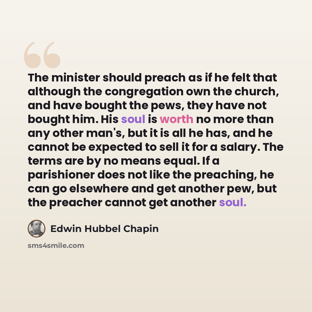 “The minister should preach as if he felt that although the congregation own the church, and have bought the pews, they have not bought him. His soul is worth no more than any other man's, but it is all he has, and he cannot be expected to sell it for a salary. The terms are by no means equal. If a…” quote by Edwin Hubbel Chapin