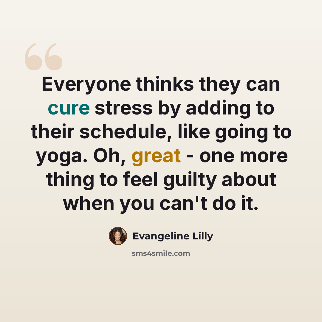 “Everyone thinks they can cure stress by adding to their schedule, like going to yoga. Oh, great - one more thing to feel guilty about when you can't do it.” quote by Evangeline Lilly