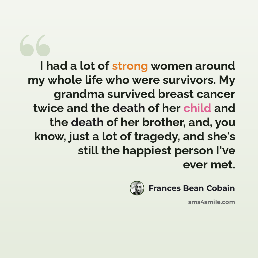 “I had a lot of strong women around my whole life who were survivors. My grandma survived breast cancer twice and the death of her child and the death of her brother, and, you know, just a lot of tragedy, and she's still the happiest person I've ever met.” quote by Frances Bean Cobain
