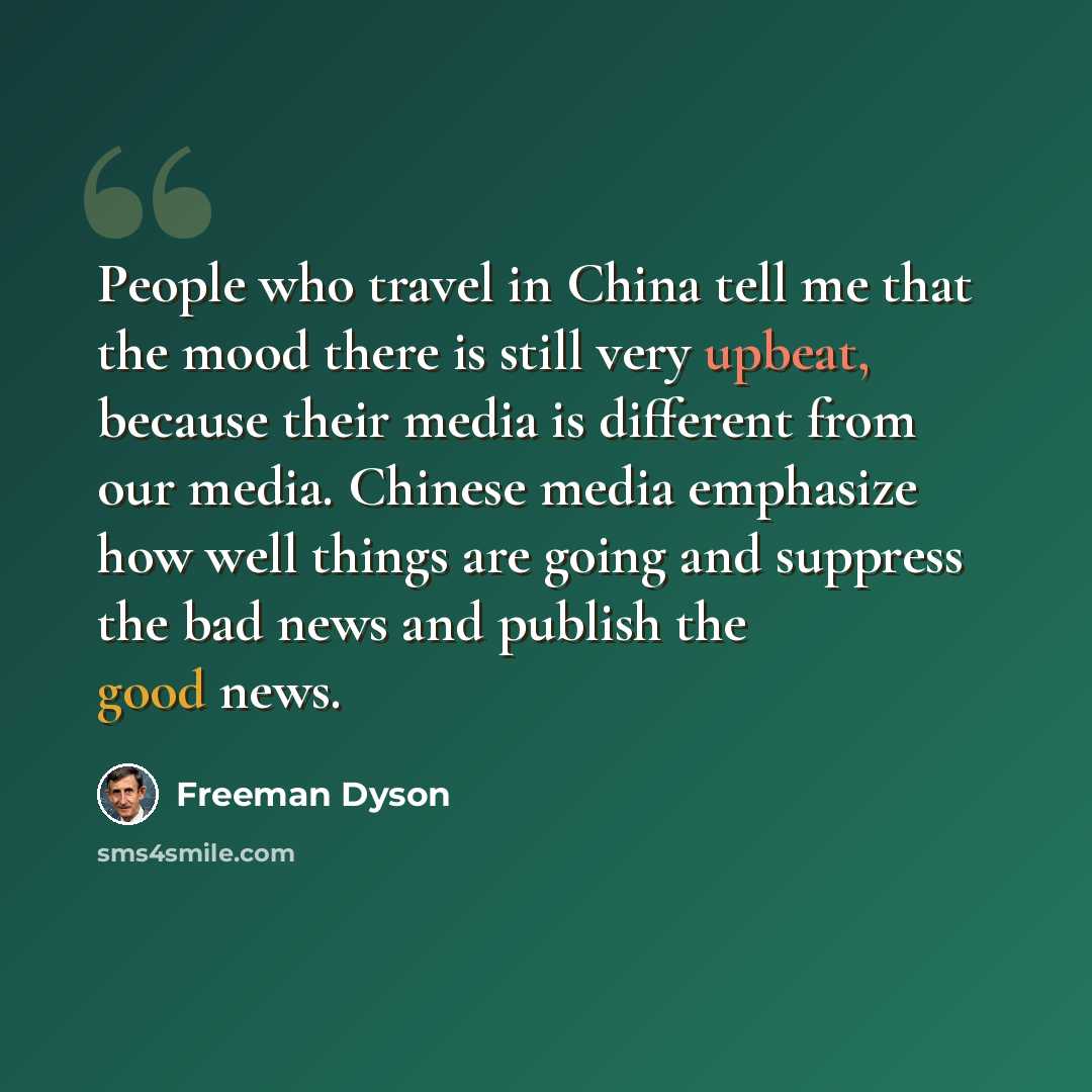 “People who travel in China tell me that the mood there is still very upbeat, because their media is different from our media. Chinese media emphasize how well things are going and suppress the bad news and publish the good news.” quote by Freeman Dyson