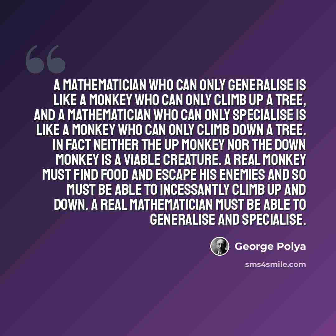 “A mathematician who can only generalise is like a monkey who can only climb up a tree, and a mathematician who can only specialise is like a monkey who can only climb down a tree. In fact neither the up monkey nor the down monkey is a viable creature. A real monkey must find food and escape his…” quote by George Polya