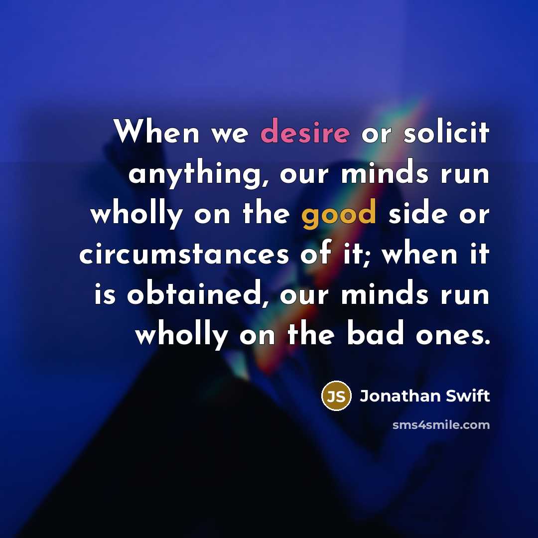 “When we desire or solicit anything, our minds run wholly on the good side or circumstances of it; when it is obtained, our minds run wholly on the bad ones.” quote by Jonathan Swift