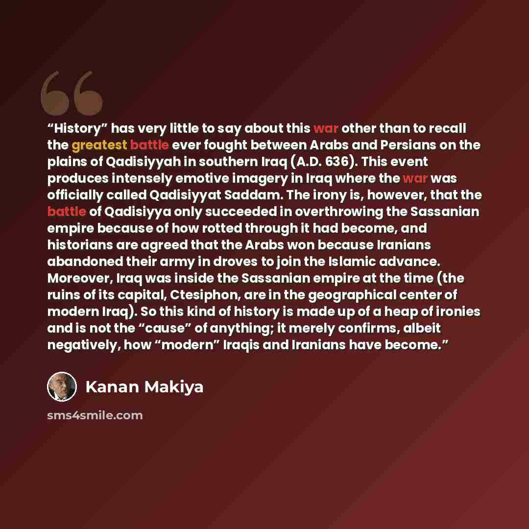 “History” has very little to say about this war other than to recall the greatest battle ever fought between Arabs and Persians on the plains of Qadisiyyah in southern Iraq (A.D. 636). This event produces intensely emotive imagery in Iraq where the war was officially called Qadisiyyat Saddam. The…” quote by Kanan Makiya