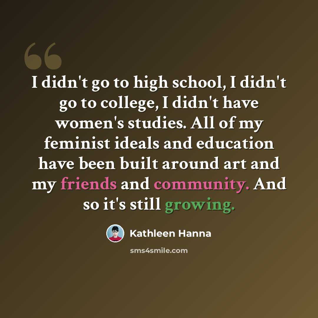 “I didn't go to high school, I didn't go to college, I didn't have women's studies. All of my feminist ideals and education have been built around art and my friends and community. And so it's still growing.” quote by Kathleen Hanna