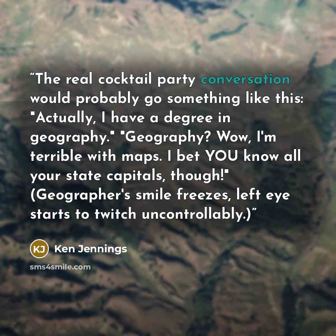 “The real cocktail party conversation would probably go something like this: "Actually, I have a degree in geography." "Geography? Wow, I'm terrible with maps. I bet YOU know all your state capitals, though!" (Geographer's smile freezes, left eye starts to twitch uncontrollably.)” quote by Ken Jennings