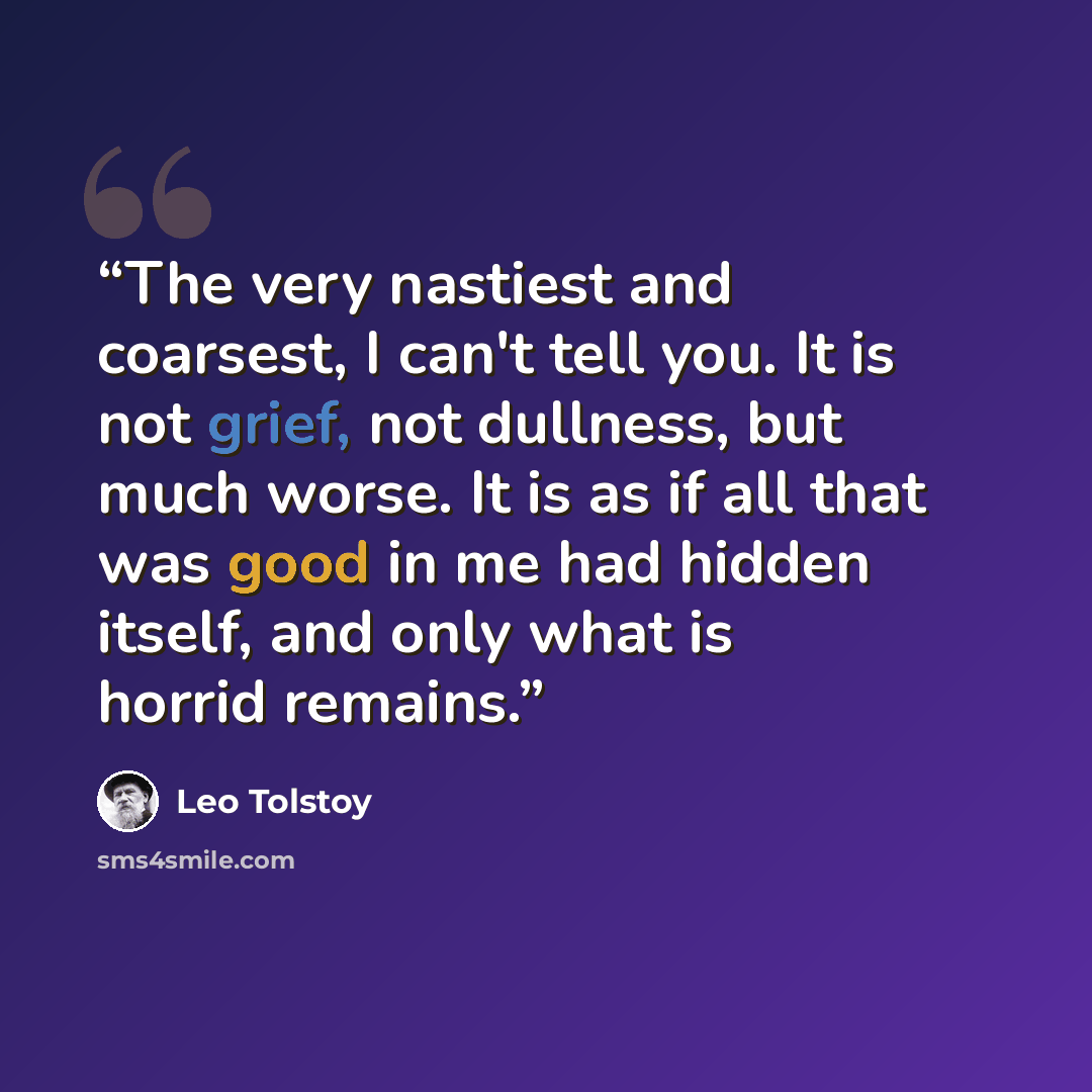 “The very nastiest and coarsest, I can't tell you. It is not grief, not dullness, but much worse. It is as if all that was good in me had hidden itself, and only what is horrid remains.” quote by Leo Tolstoy
