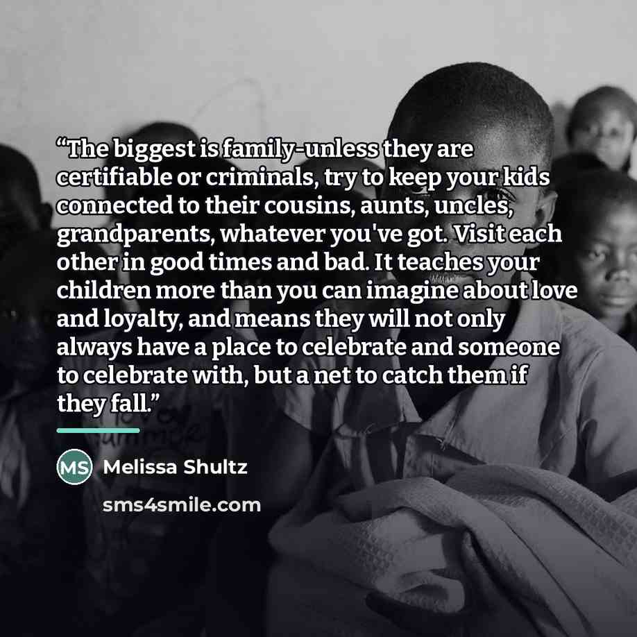 “The biggest is family-unless they are certifiable or criminals, try to keep your kids connected to their cousins, aunts, uncles, grandparents, whatever you've got. Visit each other in good times and bad. It teaches your children more than you can imagine about love and loyalty, and means they will…” quote by Melissa Shultz