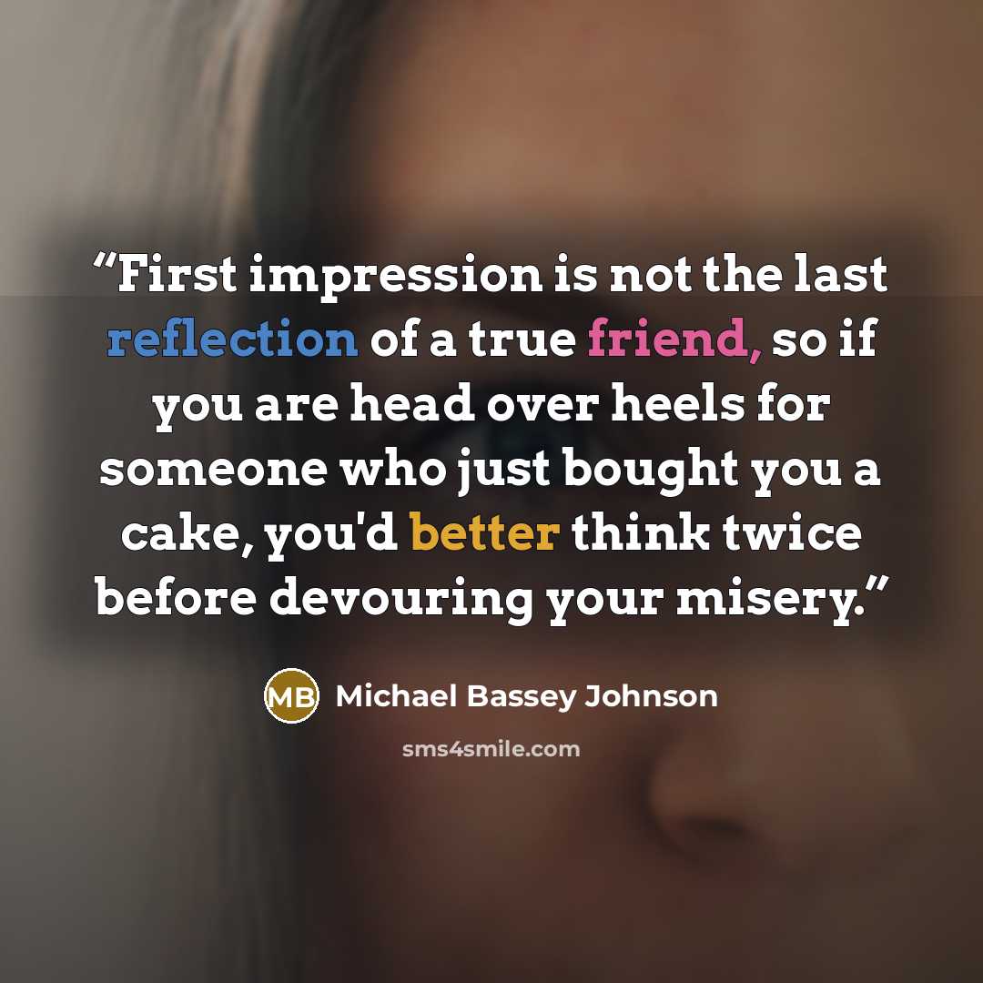 “First impression is not the last reflection of a true friend, so if you are head over heels for someone who just bought you a cake, you'd better think twice before devouring your misery.” quote by Michael Bassey Johnson