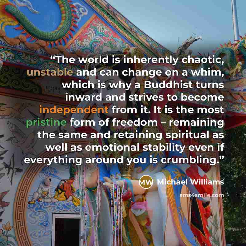 “The world is inherently chaotic, unstable and can change on a whim, which is why a Buddhist turns inward and strives to become independent from it. It is the most pristine form of freedom – remaining the same and retaining spiritual as well as emotional stability even if everything around you is…” quote by Michael Williams