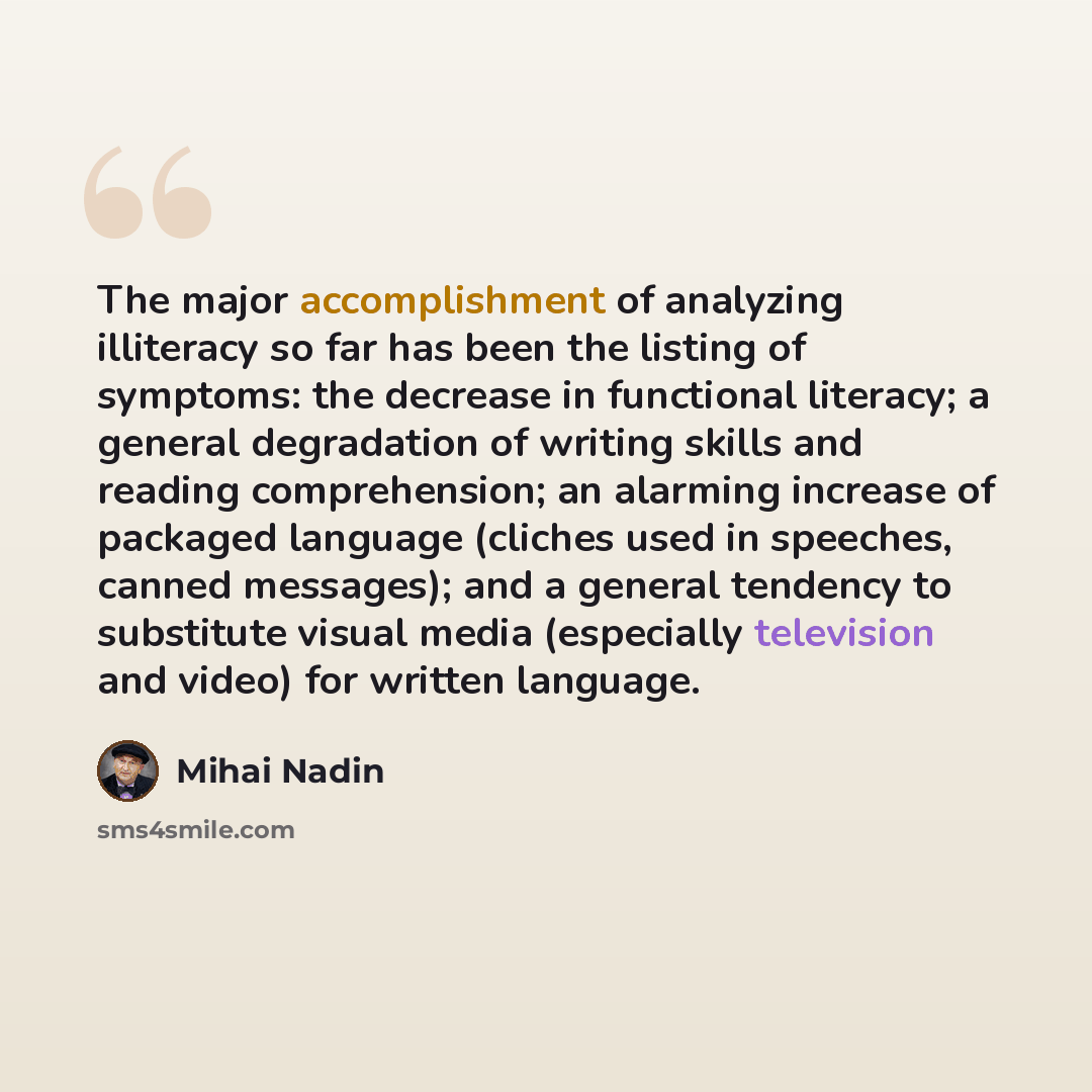 “The major accomplishment of analyzing illiteracy so far has been the listing of symptoms: the decrease in functional literacy; a general degradation of writing skills and reading comprehension; an alarming increase of packaged language (cliches used in speeches, canned messages); and a general…” quote by Mihai Nadin
