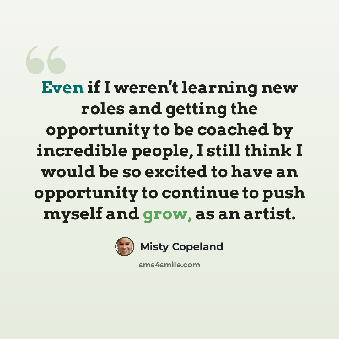 “Even if I weren't learning new roles and getting the opportunity to be coached by incredible people, I still think I would be so excited to have an opportunity to continue to push myself and grow, as an artist.” quote by Misty Copeland