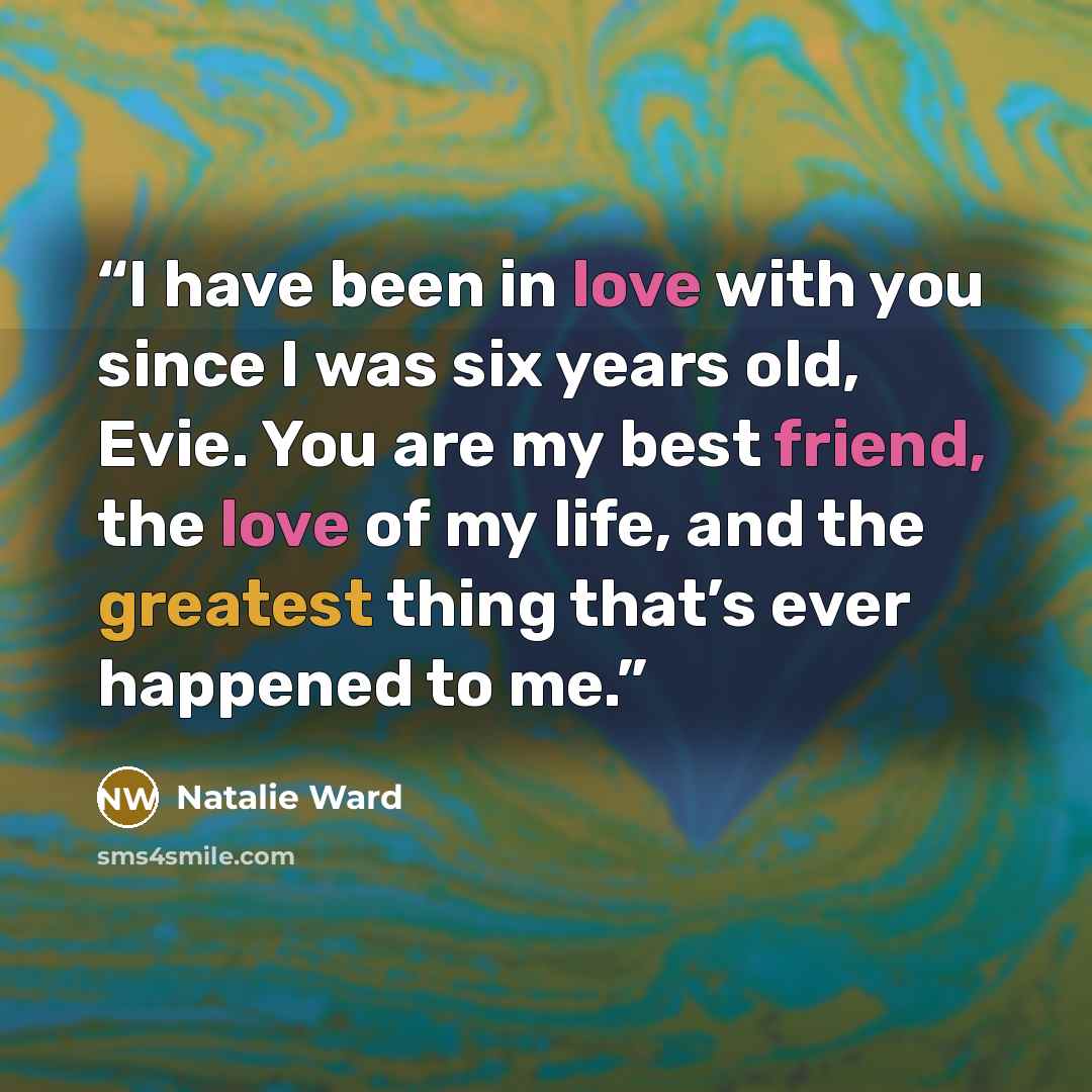 “I have been in love with you since I was six years old, Evie. You are my best friend, the love of my life, and the greatest thing that’s ever happened to me.” quote by Natalie Ward