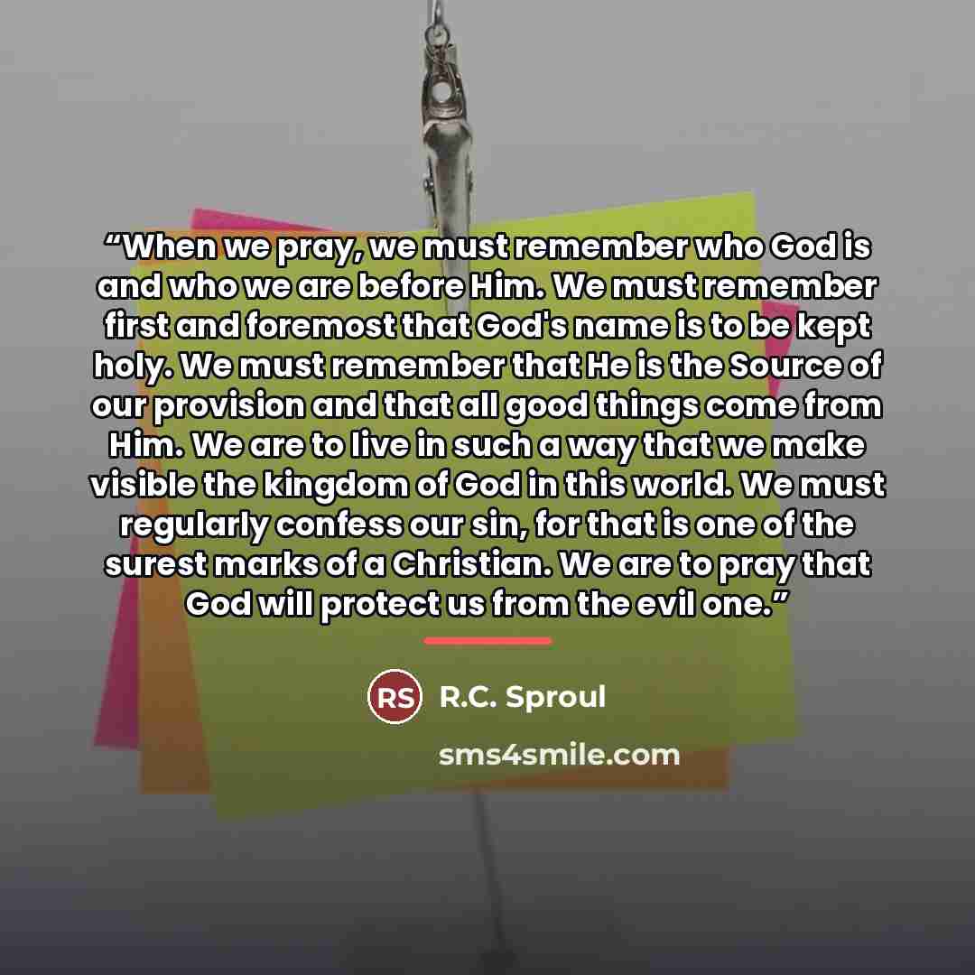 “When we pray, we must remember who God is and who we are before Him. We must remember first and foremost that God's name is to be kept holy. We must remember that He is the Source of our provision and that all good things come from Him. We are to live in such a way that we make visible the kingdom…” quote by R.C. Sproul