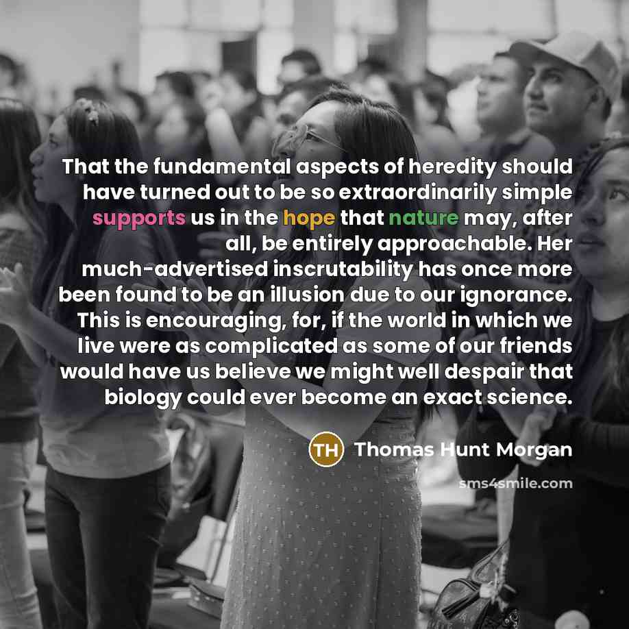 “That the fundamental aspects of heredity should have turned out to be so extraordinarily simple supports us in the hope that nature may, after all, be entirely approachable. Her much-advertised inscrutability has once more been found to be an illusion due to our ignorance. This is encouraging…” quote by Thomas Hunt Morgan