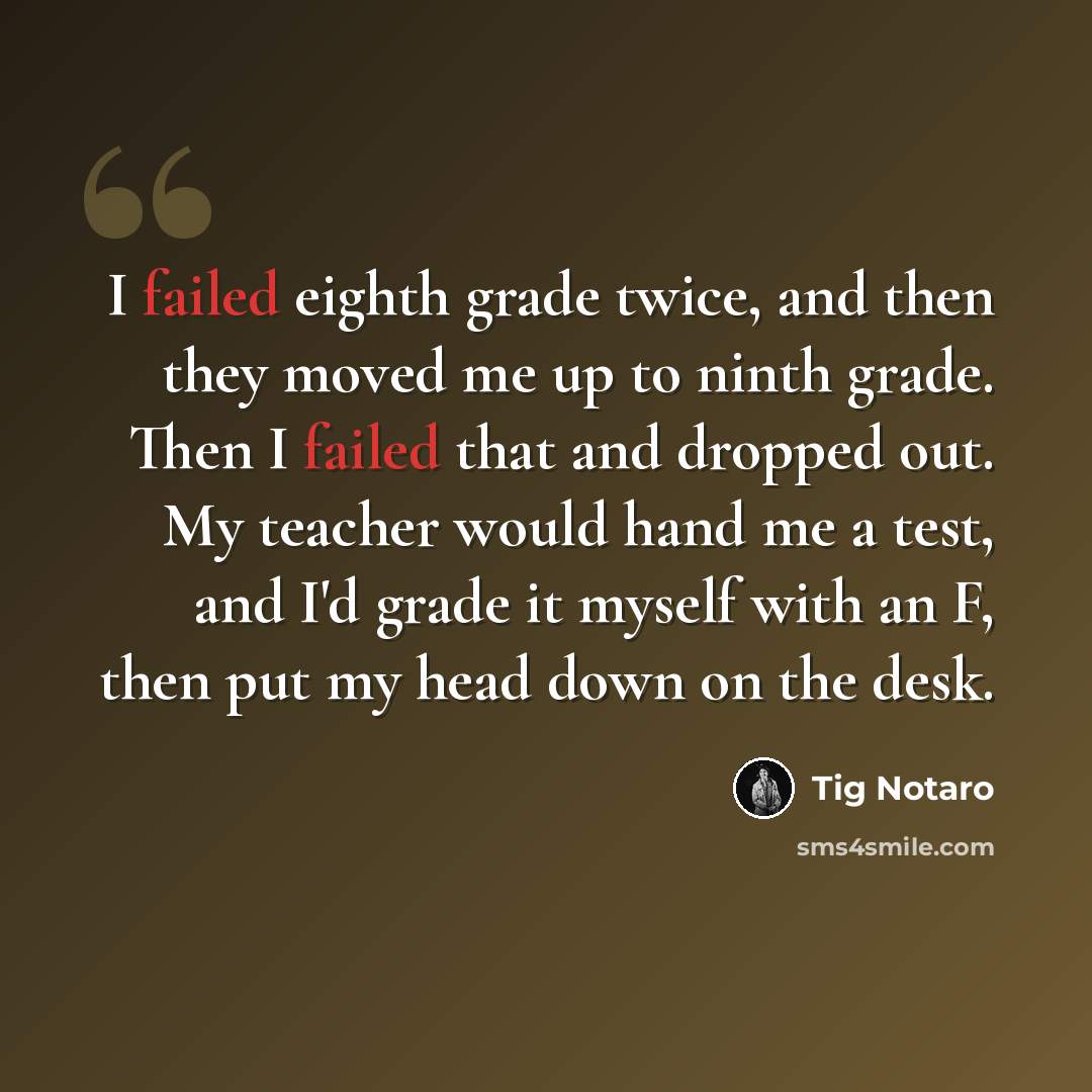 “I failed eighth grade twice, and then they moved me up to ninth grade. Then I failed that and dropped out. My teacher would hand me a test, and I'd grade it myself with an F, then put my head down on the desk.” quote by Tig Notaro
