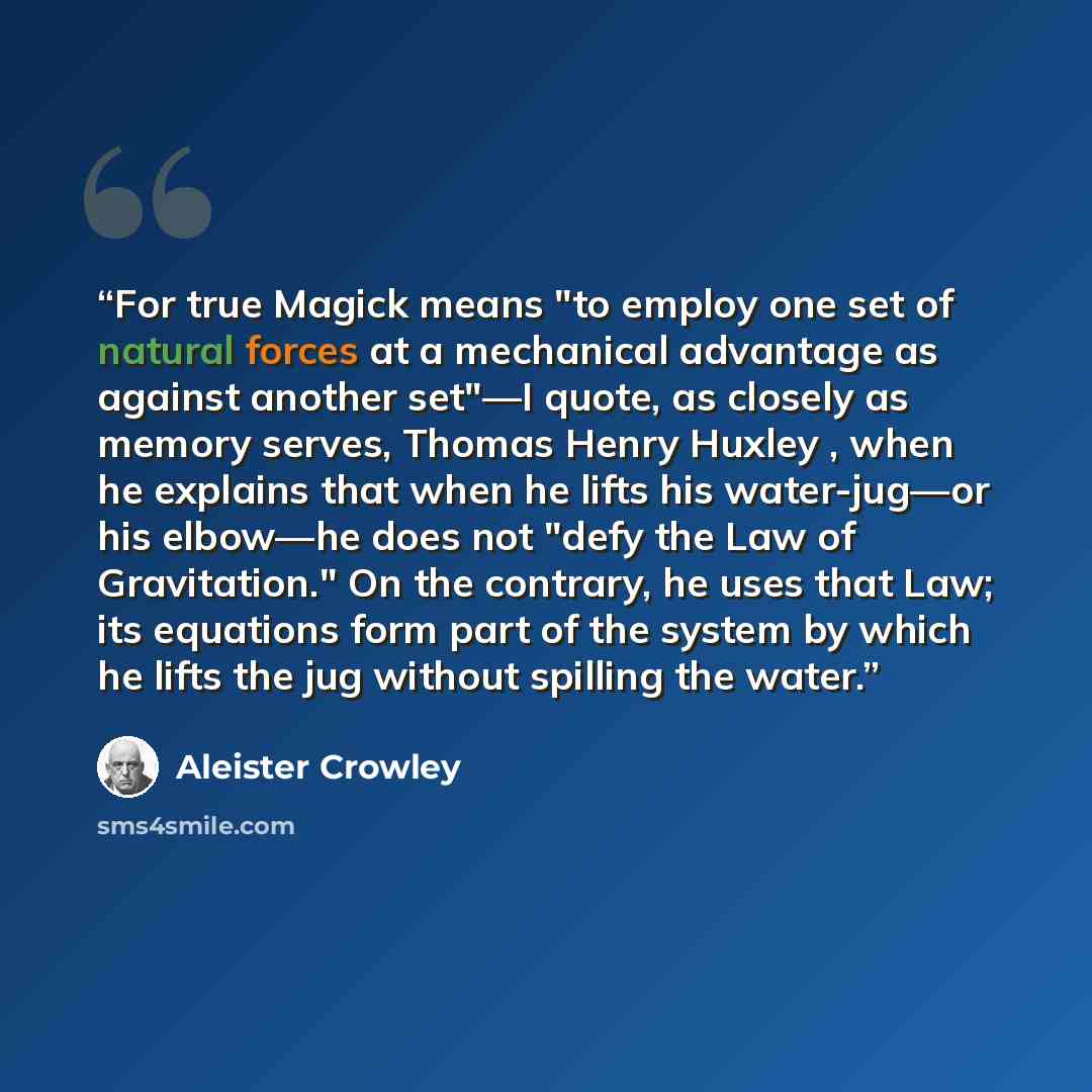 “For true Magick means "to employ one set of natural forces at a mechanical advantage as against another set"—I quote, as closely as memory serves, Thomas Henry Huxley , when he explains that when he lifts his water-jug—or his elbow—he does not "defy the Law of Gravitation." On the contrary, he…” quote by Aleister Crowley