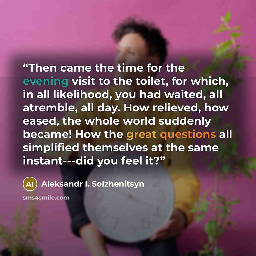 “Then came the time for the evening visit to the toilet, for which, in all likelihood, you had waited, all atremble, all day. How relieved, how eased, the whole world suddenly became! How the great questions all simplified themselves at the same instant---did you feel it?” quote by Aleksandr I. Solzhenitsyn