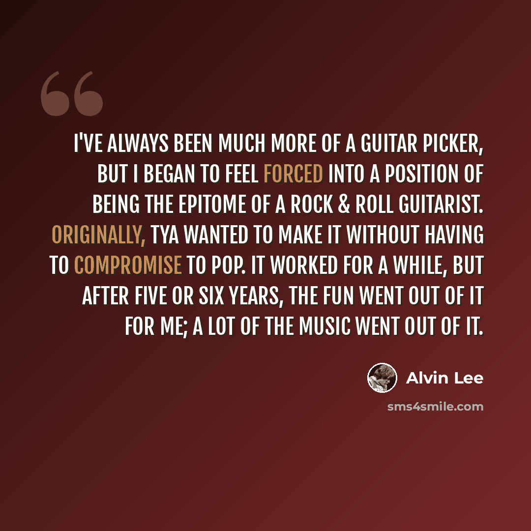 “I've always been much more of a guitar picker, but I began to feel forced into a position of being the epitome of a rock & roll guitarist. Originally, TYA wanted to make it without having to compromise to pop. It worked for a while, but after five or six years, the fun went out of it for me; a lot…” quote by Alvin Lee