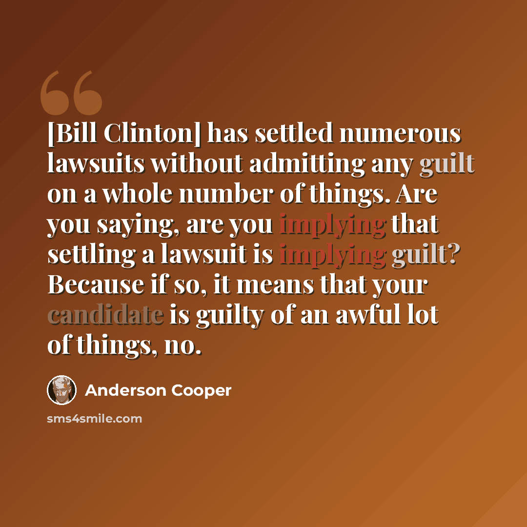 “[Bill Clinton] has settled numerous lawsuits without admitting any guilt on a whole number of things. Are you saying, are you implying that settling a lawsuit is implying guilt? Because if so, it means that your candidate is guilty of an awful lot of things, no.” quote by Anderson Cooper