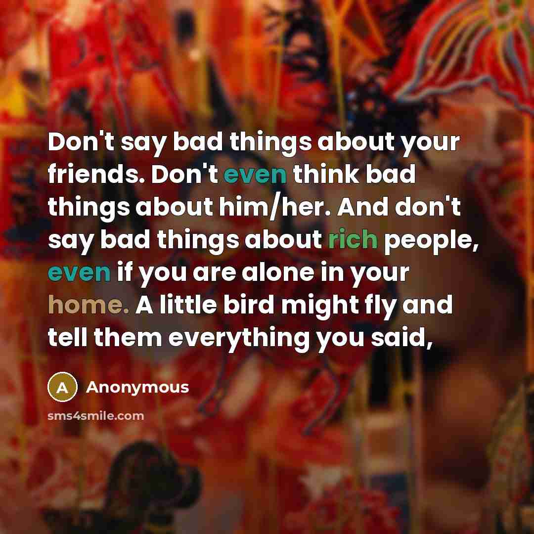 “Don't say bad things about your friends. Don't even think bad things about him/her. And don't say bad things about rich people, even if you are alone in your home. A little bird might fly and tell them everything you said,” quote by Anonymous