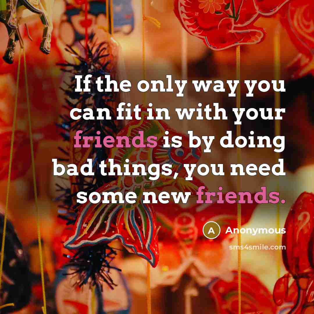 “If the only way you can fit in with your friends is by doing bad things, you need some new friends.” quote by Anonymous